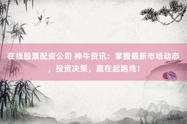 在线股票配资公司 神牛资讯：掌握最新市场动态，投资决策，赢在起跑线！