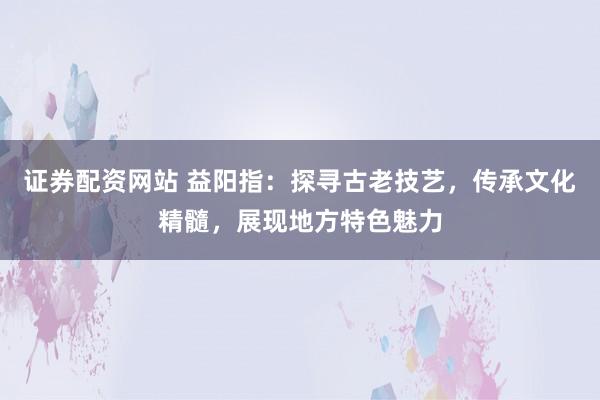 证券配资网站 益阳指：探寻古老技艺，传承文化精髓，展现地方特色魅力
