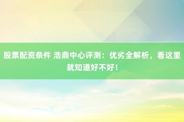 股票配资条件 浩鼎中心评测：优劣全解析，看这里就知道好不好！