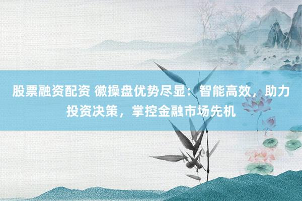 股票融资配资 徽操盘优势尽显：智能高效，助力投资决策，掌控金融市场先机
