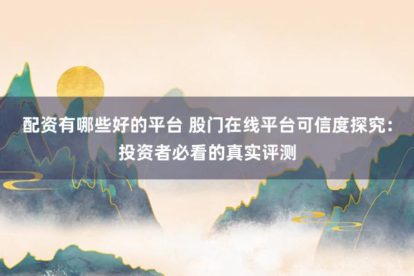 配资有哪些好的平台 股门在线平台可信度探究：投资者必看的真实评测