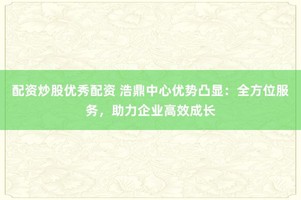 配资炒股优秀配资 浩鼎中心优势凸显：全方位服务，助力企业高效成长