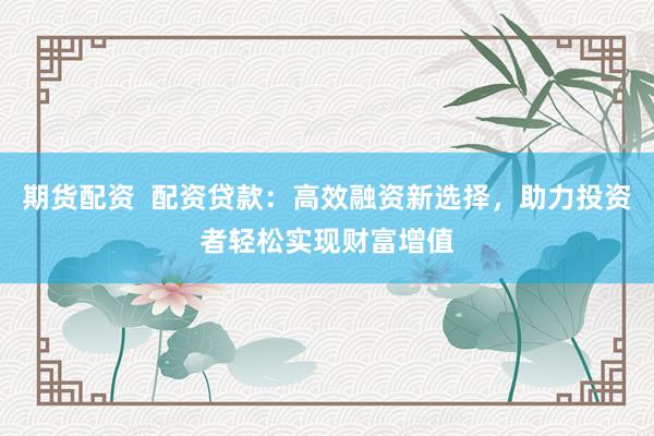 期货配资  配资贷款：高效融资新选择，助力投资者轻松实现财富增值