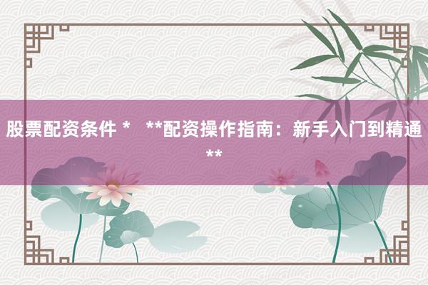 股票配资条件 *   **配资操作指南：新手入门到精通**