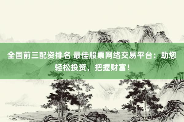 全国前三配资排名 最佳股票网络交易平台：助您轻松投资，把握财富！