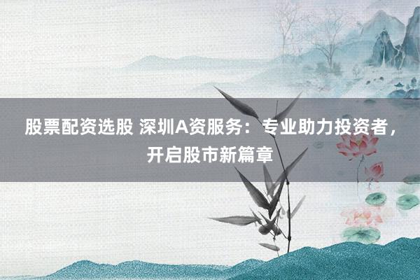 股票配资选股 深圳A资服务：专业助力投资者，开启股市新篇章