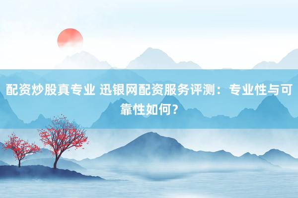 配资炒股真专业 迅银网配资服务评测：专业性与可靠性如何？