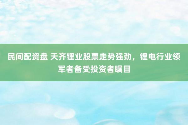 民间配资盘 天齐锂业股票走势强劲，锂电行业领军者备受投资者瞩目