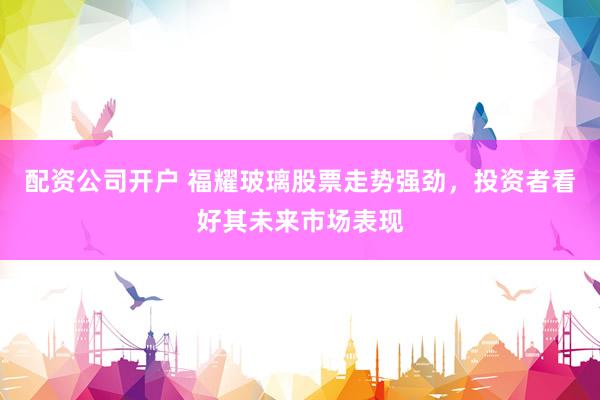 配资公司开户 福耀玻璃股票走势强劲，投资者看好其未来市场表现