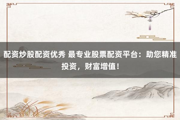 配资炒股配资优秀 最专业股票配资平台：助您精准投资，财富增值！