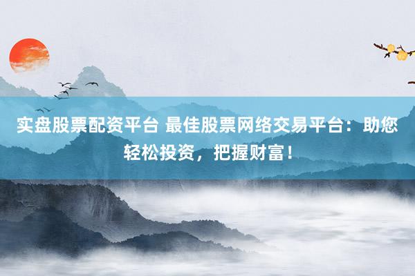 实盘股票配资平台 最佳股票网络交易平台：助您轻松投资，把握财富！