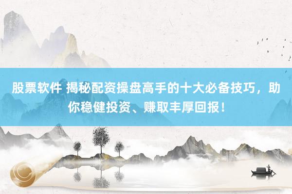 股票软件 揭秘配资操盘高手的十大必备技巧，助你稳健投资、赚取丰厚回报！