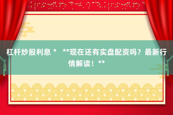 杠杆炒股利息 *   **现在还有实盘配资吗？最新行情解读！**