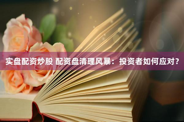 实盘配资炒股 配资盘清理风暴：投资者如何应对？