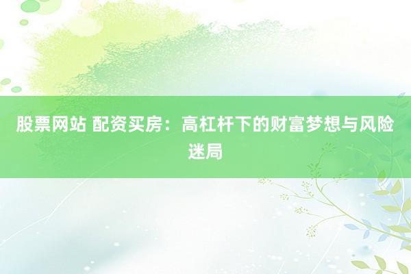 股票网站 配资买房：高杠杆下的财富梦想与风险迷局