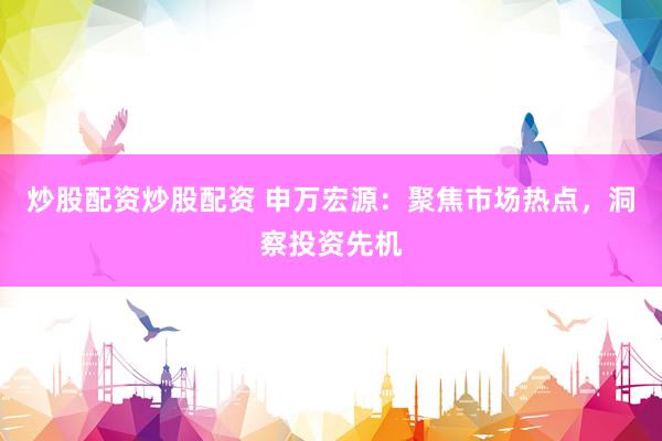 炒股配资炒股配资 申万宏源：聚焦市场热点，洞察投资先机