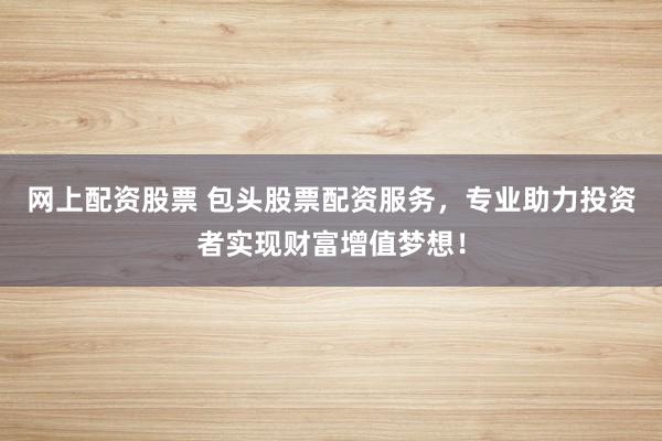 网上配资股票 包头股票配资服务，专业助力投资者实现财富增值梦想！