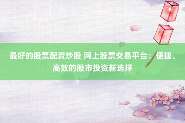 最好的股票配资炒股 网上股票交易平台：便捷、高效的股市投资新选择