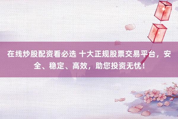 在线炒股配资看必选 十大正规股票交易平台，安全、稳定、高效，助您投资无忧！