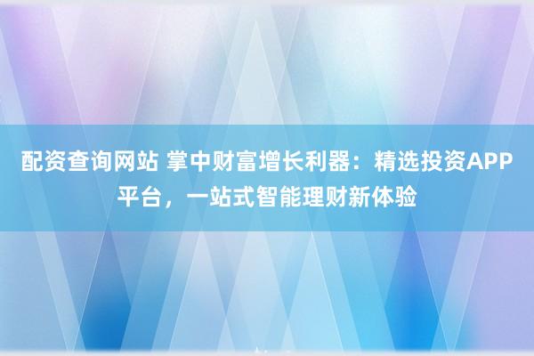 配资查询网站 掌中财富增长利器：精选投资APP平台，一站式智能理财新体验
