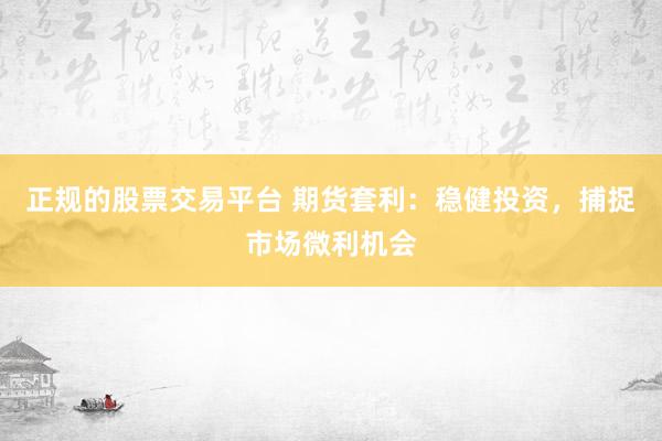 正规的股票交易平台 期货套利：稳健投资，捕捉市场微利机会