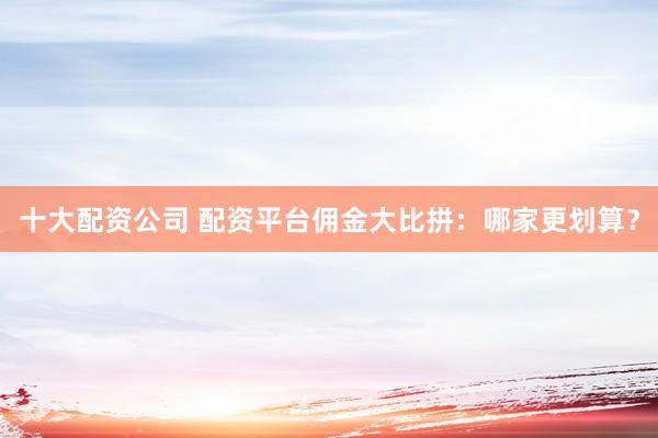 十大配资公司 配资平台佣金大比拼：哪家更划算？