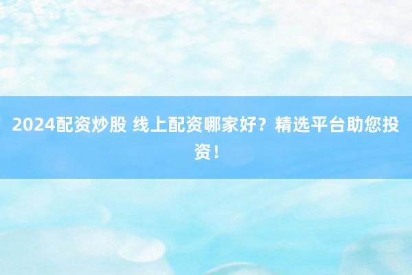2024配资炒股 线上配资哪家好？精选平台助您投资！