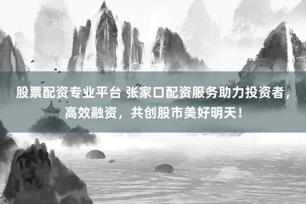 股票配资专业平台 张家口配资服务助力投资者，高效融资，共创股市美好明天！