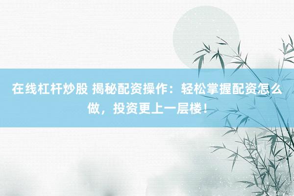 在线杠杆炒股 揭秘配资操作：轻松掌握配资怎么做，投资更上一层楼！