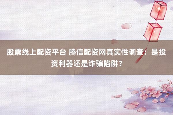 股票线上配资平台 腾信配资网真实性调查：是投资利器还是诈骗陷阱？