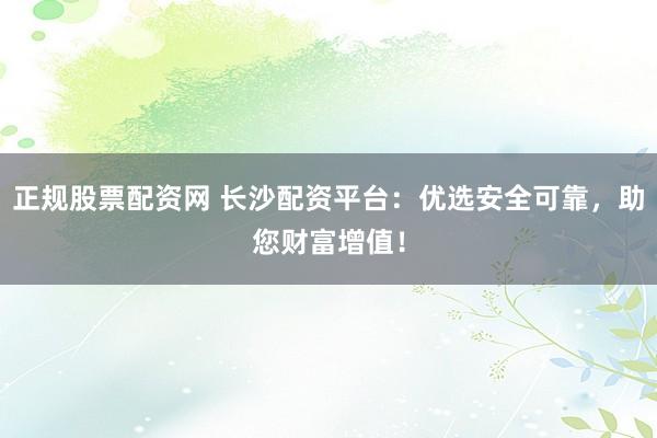 正规股票配资网 长沙配资平台：优选安全可靠，助您财富增值！
