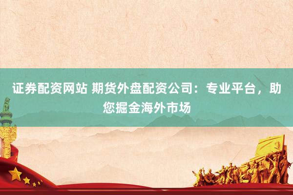 证券配资网站 期货外盘配资公司：专业平台，助您掘金海外市场