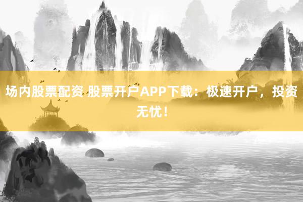 场内股票配资 股票开户APP下载：极速开户，投资无忧！