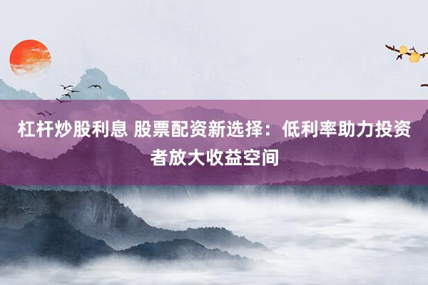 杠杆炒股利息 股票配资新选择：低利率助力投资者放大收益空间