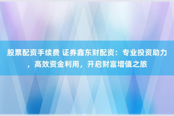 股票配资手续费 证券鑫东财配资：专业投资助力，高效资金利用，开启财富增值之旅