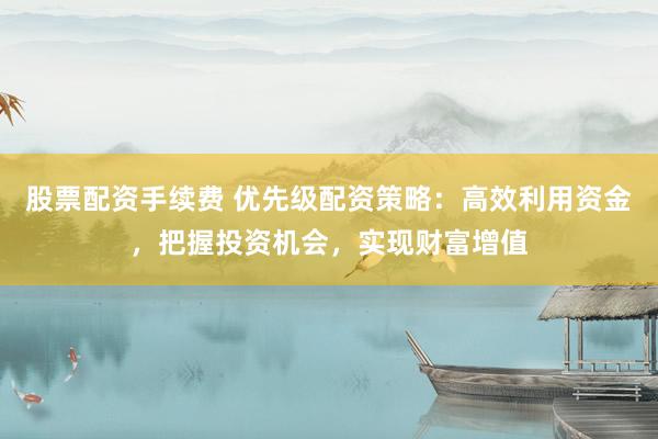 股票配资手续费 优先级配资策略：高效利用资金，把握投资机会，实现财富增值