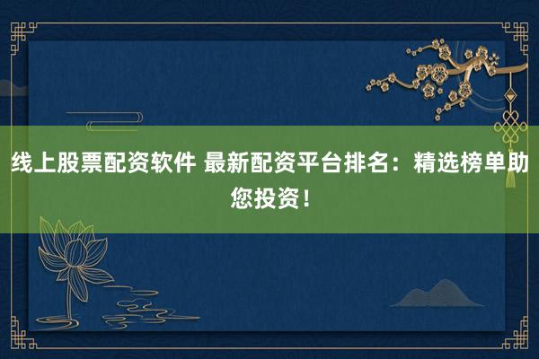 线上股票配资软件 最新配资平台排名：精选榜单助您投资！