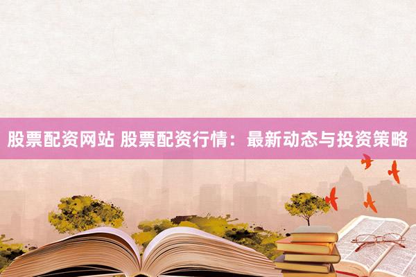 股票配资网站 股票配资行情：最新动态与投资策略
