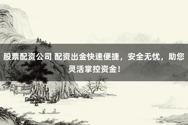 股票配资公司 配资出金快速便捷，安全无忧，助您灵活掌控资金！