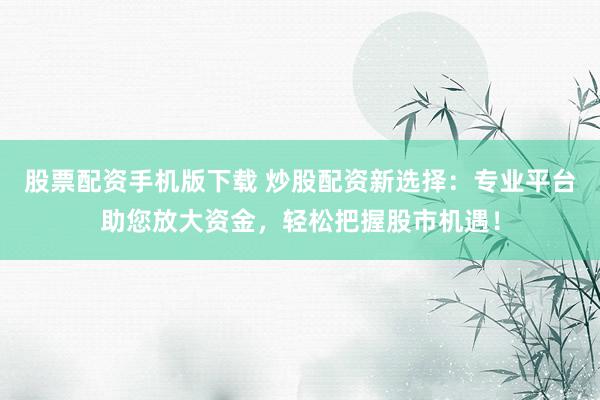 股票配资手机版下载 炒股配资新选择：专业平台助您放大资金，轻松把握股市机遇！