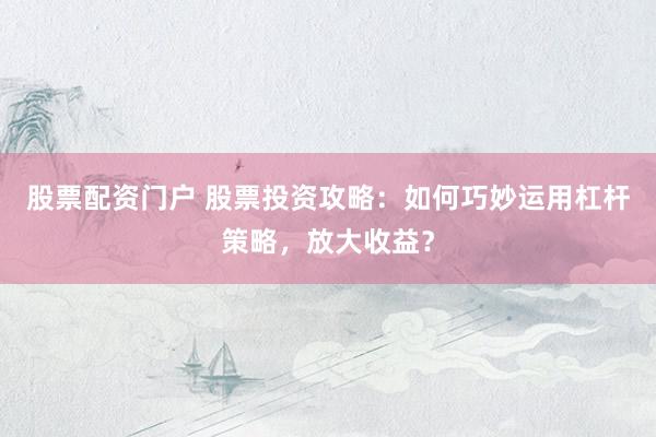 股票配资门户 股票投资攻略：如何巧妙运用杠杆策略，放大收益？