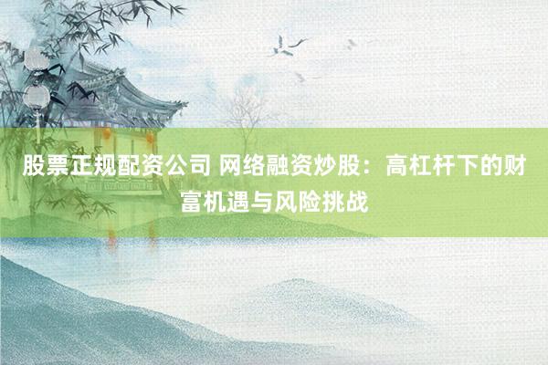 股票正规配资公司 网络融资炒股：高杠杆下的财富机遇与风险挑战