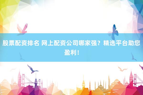 股票配资排名 网上配资公司哪家强？精选平台助您盈利！