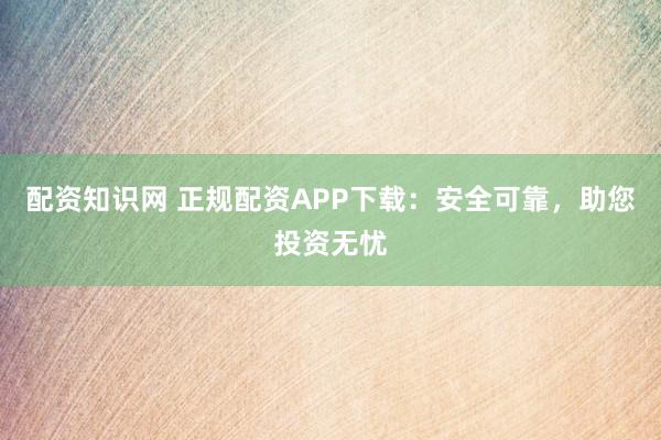 配资知识网 正规配资APP下载：安全可靠，助您投资无忧