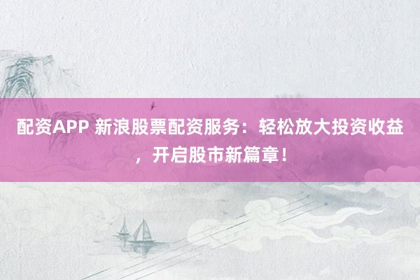 配资APP 新浪股票配资服务：轻松放大投资收益，开启股市新篇章！