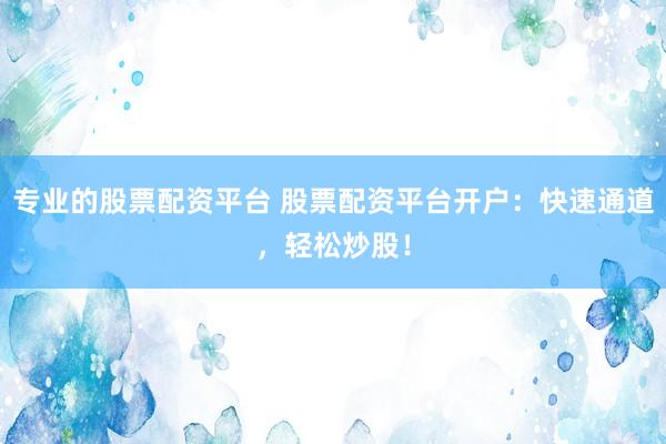 专业的股票配资平台 股票配资平台开户：快速通道，轻松炒股！