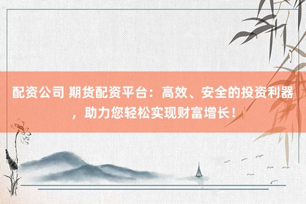 配资公司 期货配资平台：高效、安全的投资利器，助力您轻松实现财富增长！