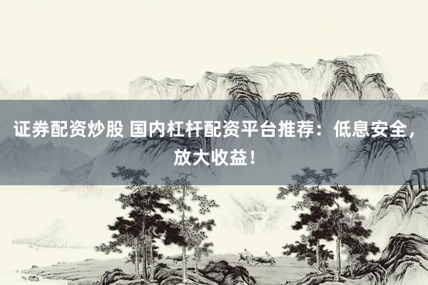证券配资炒股 国内杠杆配资平台推荐：低息安全，放大收益！