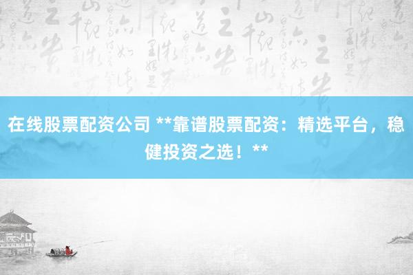 在线股票配资公司 **靠谱股票配资：精选平台，稳健投资之选！**
