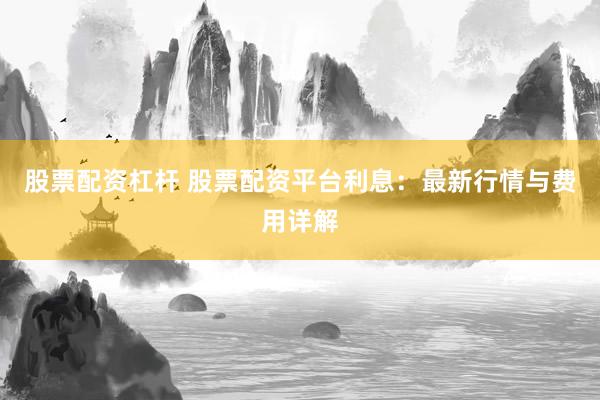 股票配资杠杆 股票配资平台利息：最新行情与费用详解